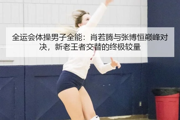 全运会体操男子全能：肖若腾与张博恒巅峰对决，新老王者交替的终极较量