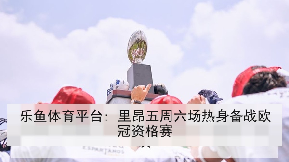 乐鱼体育平台: 里昂五周六场热身备战欧冠资格赛