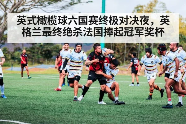 英式橄榄球六国赛终极对决夜，英格兰最终绝杀法国捧起冠军奖杯